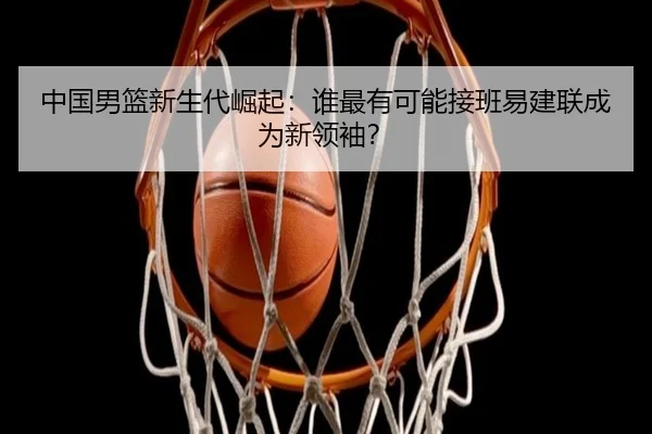 中国男篮新生代崛起：谁最有可能接班易建联成为新领袖？